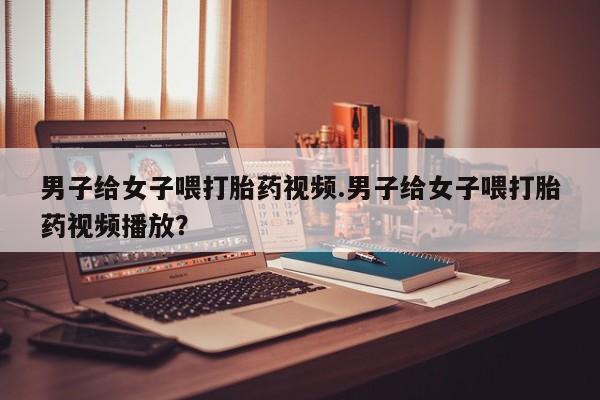 网上米非司酮片米索前列醇在线下单购买男子给女子喂打胎药视频.男子给女子喂打胎药视频播放？