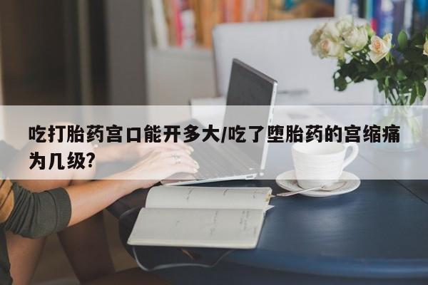 网上米非司酮片米索前列醇在线下单购买吃打胎药宫口能开多大/吃了堕胎药的宫缩痛为几级?