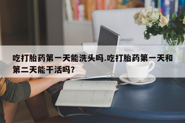 网上米非司酮片米索前列醇在线下单购买吃打胎药第一天能洗头吗.吃打胎药第一天和第二天能干活吗？