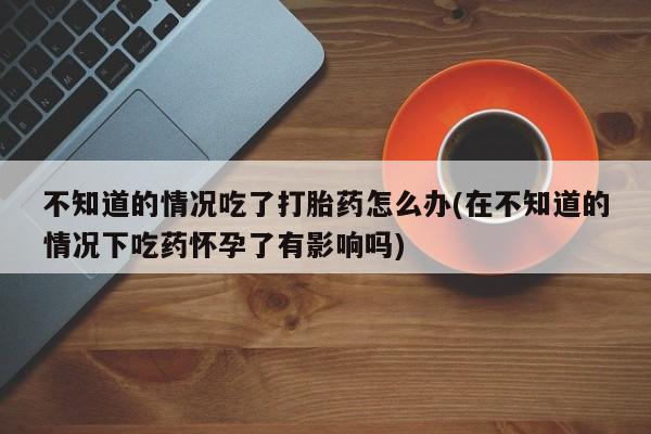 网上米非司酮片米索前列醇在线下单购买不知道的情况吃了打胎药怎么办(在不知道的情况下吃药怀孕了有影响吗)