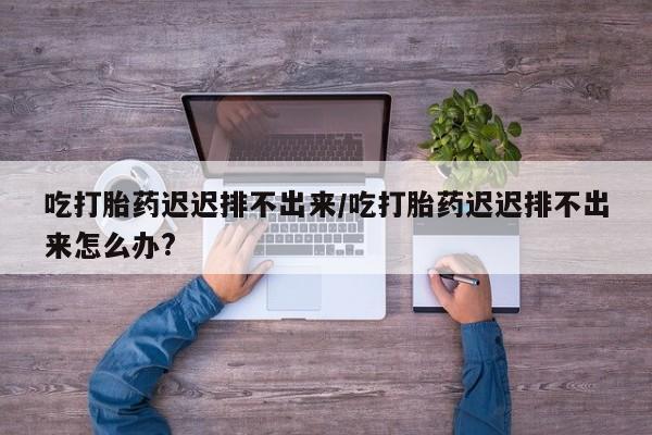 网上米非司酮片米索前列醇在线下单购买吃打胎药迟迟排不出来/吃打胎药迟迟排不出来怎么办?