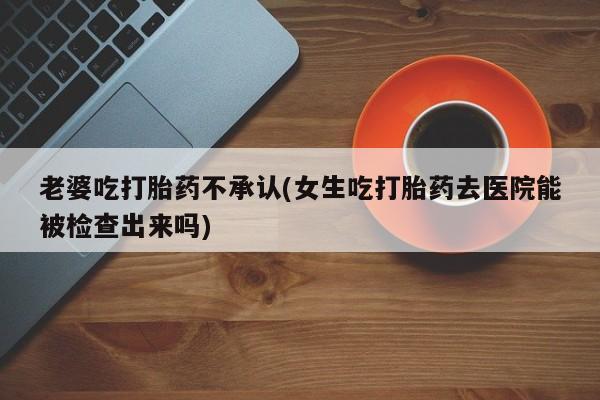网上米非司酮片米索前列醇在线下单购买老婆吃打胎药不承认(女生吃打胎药去医院能被检查出来吗)