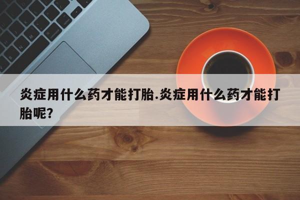网上米非司酮片米索前列醇在线下单购买炎症用什么药才能打胎.炎症用什么药才能打胎呢？
