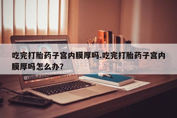 网上米非司酮片米索前列醇在线下单购买吃完打胎药子宫内膜厚吗.吃完打胎药子宫内膜厚吗怎么办？