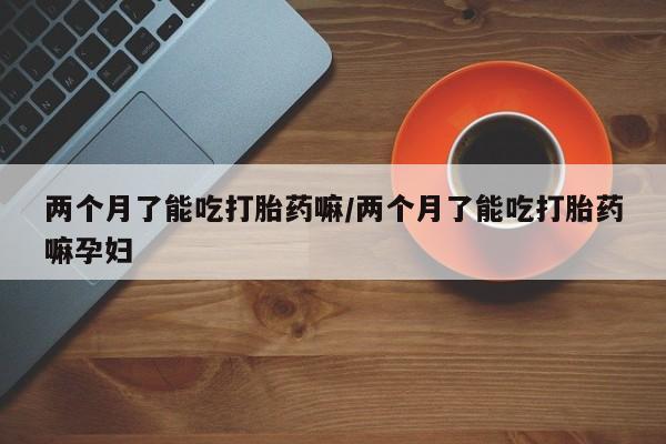 网上米非司酮片米索前列醇在线下单购买两个月了能吃打胎药嘛/两个月了能吃打胎药嘛孕妇