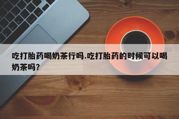 网上米非司酮片米索前列醇在线下单购买吃打胎药喝奶茶行吗.吃打胎药的时候可以喝奶茶吗？
