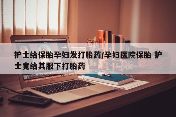 网上米非司酮片米索前列醇在线下单购买护士给保胎孕妇发打胎药/孕妇医院保胎 护士竟给其服下打胎药