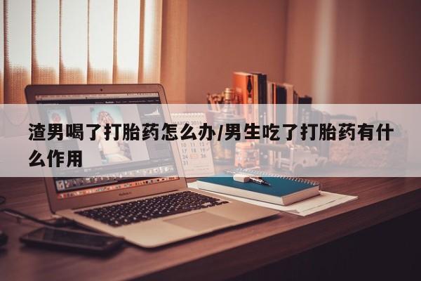 网上米非司酮片米索前列醇在线下单购买渣男喝了打胎药怎么办/男生吃了打胎药有什么作用