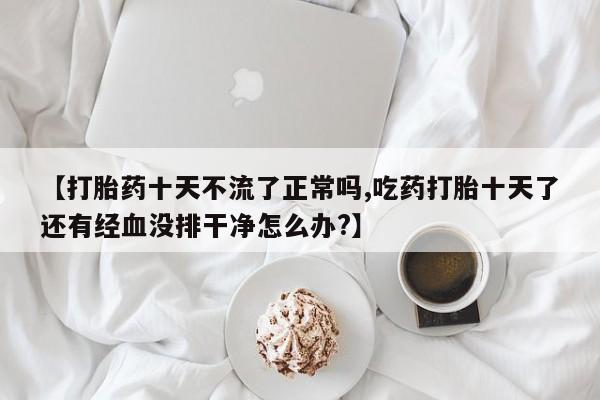 网上米非司酮片米索前列醇在线下单购买【打胎药十天不流了正常吗,吃药打胎十天了还有经血没排干净怎么办?】