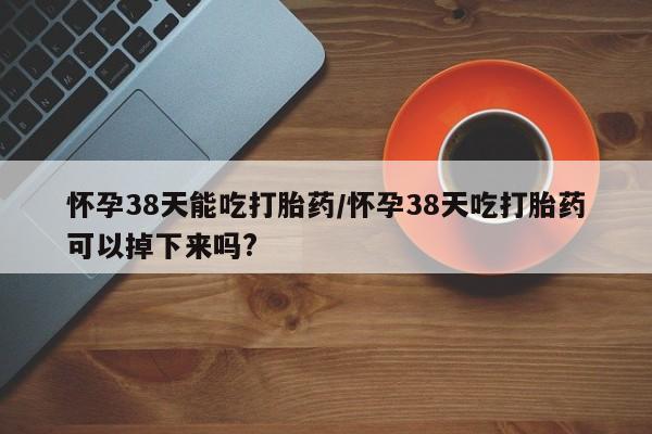 网上米非司酮片米索前列醇在线下单购买怀孕38天能吃打胎药/怀孕38天吃打胎药可以掉下来吗?