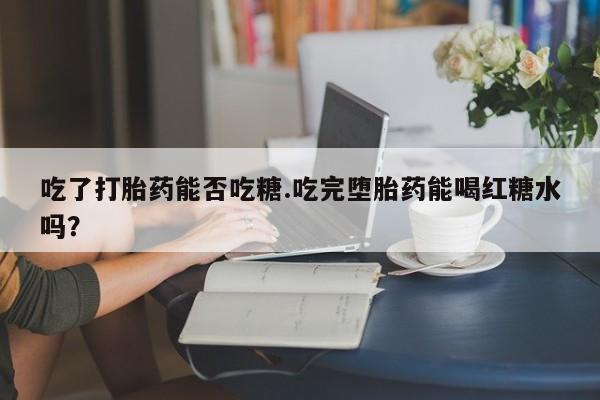 网上米非司酮片米索前列醇在线下单购买吃了打胎药能否吃糖.吃完堕胎药能喝红糖水吗？