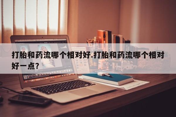 网上米非司酮片米索前列醇在线下单购买打胎和药流哪个相对好.打胎和药流哪个相对好一点？