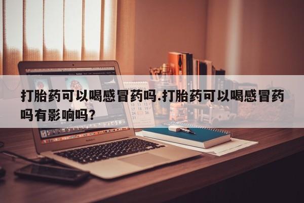 网上米非司酮片米索前列醇在线下单购买打胎药可以喝感冒药吗.打胎药可以喝感冒药吗有影响吗？