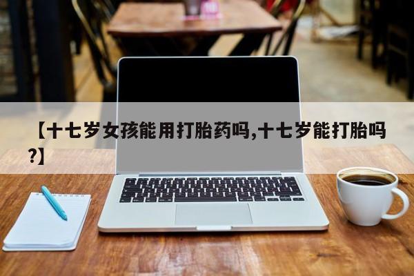 网上米非司酮片米索前列醇在线下单购买【十七岁女孩能用打胎药吗,十七岁能打胎吗?】