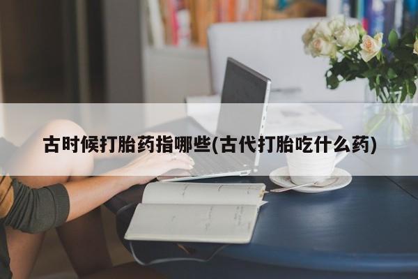 网上米非司酮片米索前列醇在线下单购买古时候打胎药指哪些(古代打胎吃什么药)