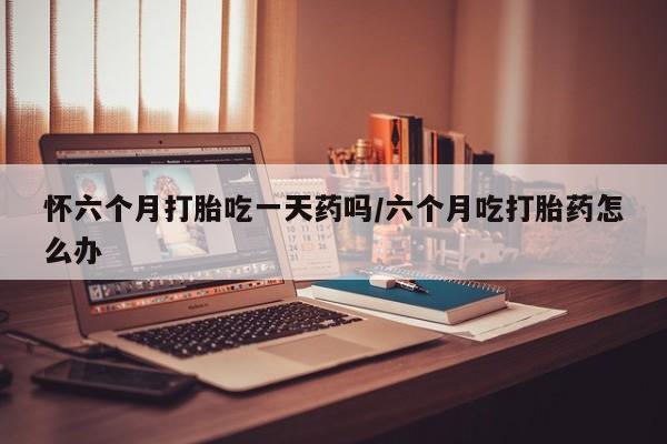 网上米非司酮片米索前列醇在线下单购买怀六个月打胎吃一天药吗/六个月吃打胎药怎么办
