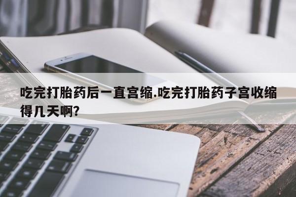 网上米非司酮片米索前列醇在线下单购买吃完打胎药后一直宫缩.吃完打胎药子宫收缩得几天啊？